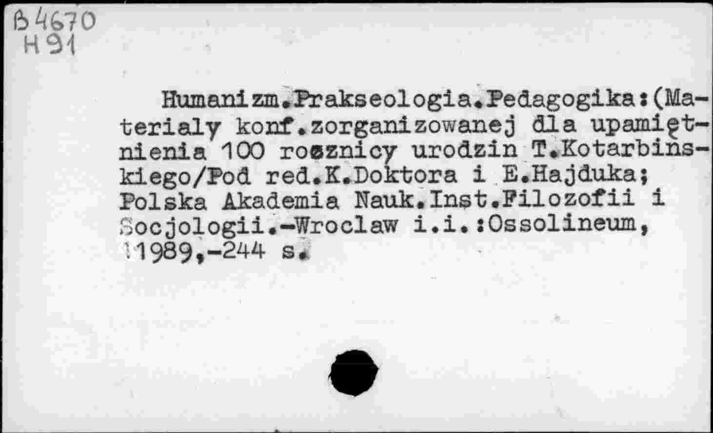 ﻿М&70
H94
Humanizm.Prakseologia.Pedagogika:(Ma terialy konf .zorganizowanej <32 a upami^t nienia 100 roeznicy urodzin T.Kotarbins kiego/Pod red.K.Doktora i E.Hajduka;. Polska Akademie Nauk.Inst.Filozofii i Socjologii.-Wroclaw i.i.:0ssolineum, 11989,-244 s.